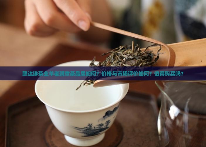 联达琳茶业羊老班章茶品质如何？价格与市场评价如何？值得购买吗？