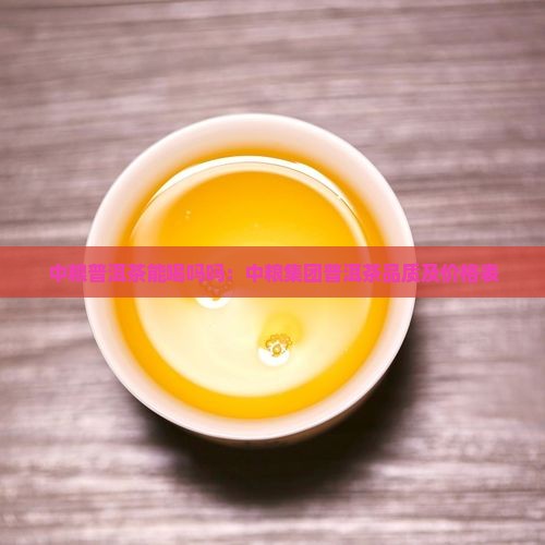 中粮普洱茶能喝吗吗：中粮集团普洱茶品质及价格表