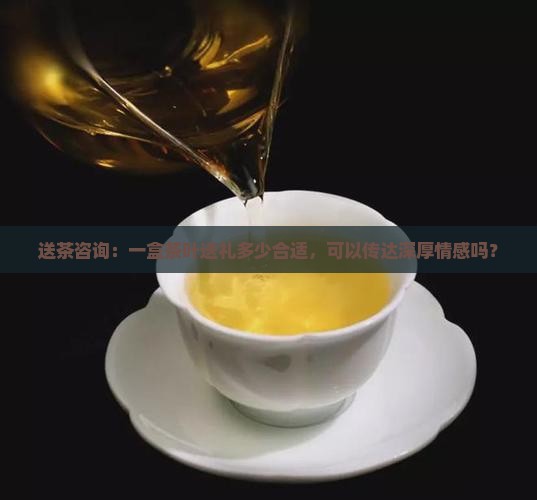 送茶咨询：一盒茶叶送礼多少合适，可以传达深厚情感吗？
