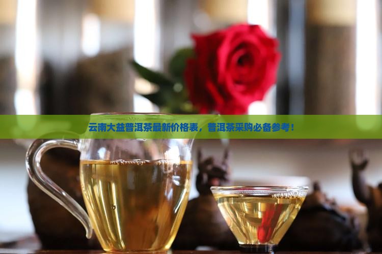 云南大益普洱茶最新价格表，普洱茶采购必备参考！