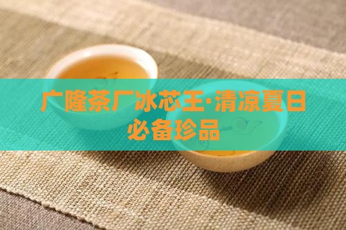 广隆茶厂冰芯王·清凉夏日必备珍品