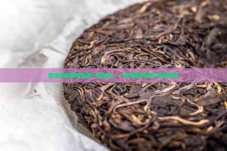 普洱茶和菊花茶能一起喝么：一起泡的利弊与作用探究