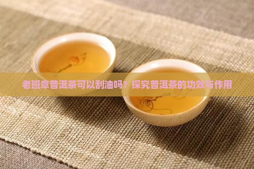 老班章普洱茶可以刮油吗？探究普洱茶的功效与作用