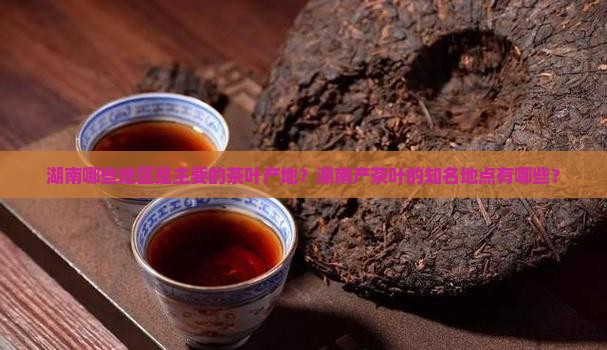 湖南哪些地区是主要的茶叶产地？湖南产茶叶的知名地点有哪些？