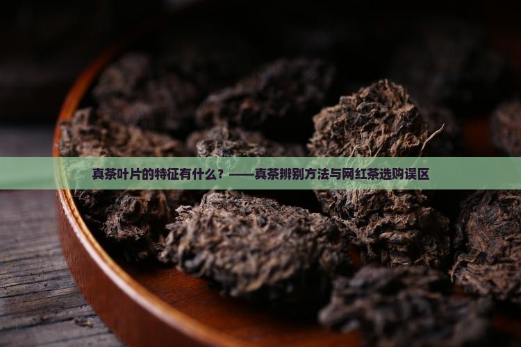真茶叶片的特征有什么？——真茶辨别方法与网红茶选购误区