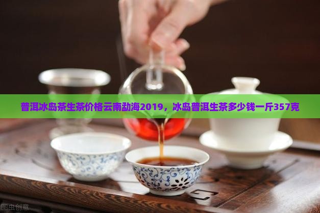 普洱冰岛茶生茶价格云南勐海2019，冰岛普洱生茶多少钱一斤357克