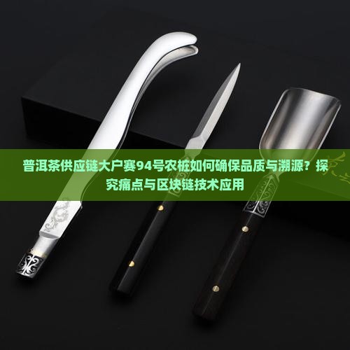 普洱茶供应链大户赛94号农桩如何确保品质与溯源？探究痛点与区块链技术应用