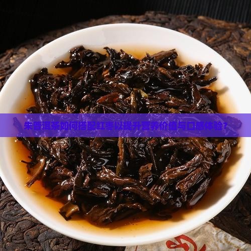 朱普洱茶如何搭配红枣以提升营养价值与口感体验？