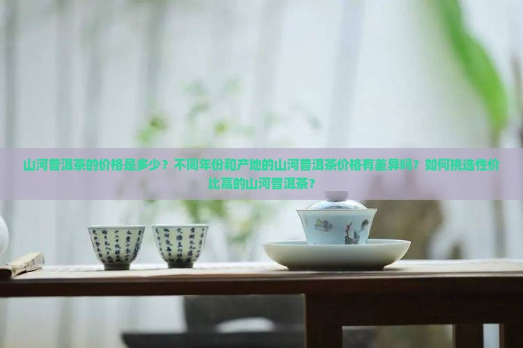 山河普洱茶的价格是多少？不同年份和产地的山河普洱茶价格有差异吗？如何挑选性价比高的山河普洱茶？