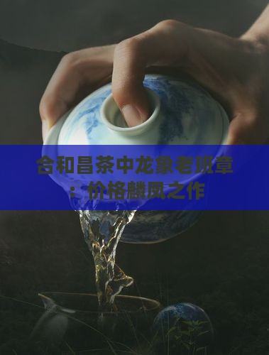 合和昌茶中龙象老班章：价格麟凤之作