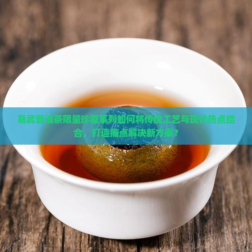 易武普洱茶限量珍藏系列如何将传统工艺与现代热点结合，打造痛点解决新方案？