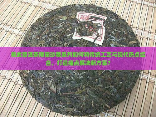 易武普洱茶限量珍藏系列如何将传统工艺与现代热点结合，打造痛点解决新方案？