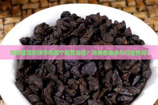 青岛普洱茶饼市场哪个最受欢迎？消费者痛点与行业热词！