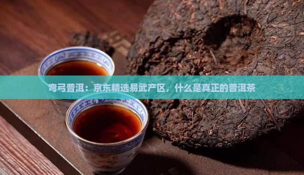 弯弓普洱：京东精选易武产区，什么是真正的普洱茶