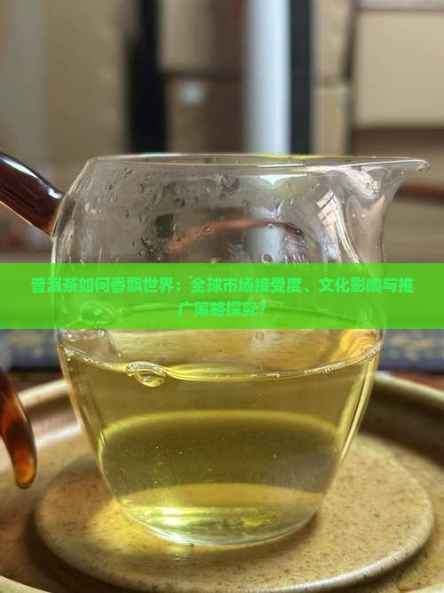 普洱茶如何香飘世界:全球市场接受度、文化影响与推广策略探究? 普洱茶如何香飘世界:全球市场接受度、文化影响与推广策略探究?