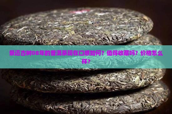 景迈古树08年的普洱茶现在口感如何？值得收藏吗？价格怎么样？