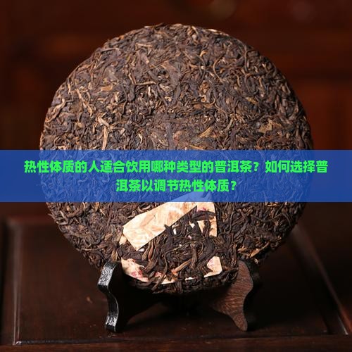 热性体质的人适合饮用哪种类型的普洱茶？如何选择普洱茶以调节热性体质？