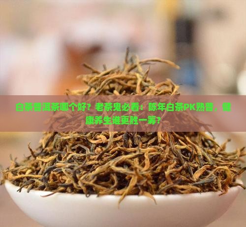 白茶普洱茶哪个好？老茶鬼必看：陈年白茶PK熟普，健康养生谁更胜一筹？