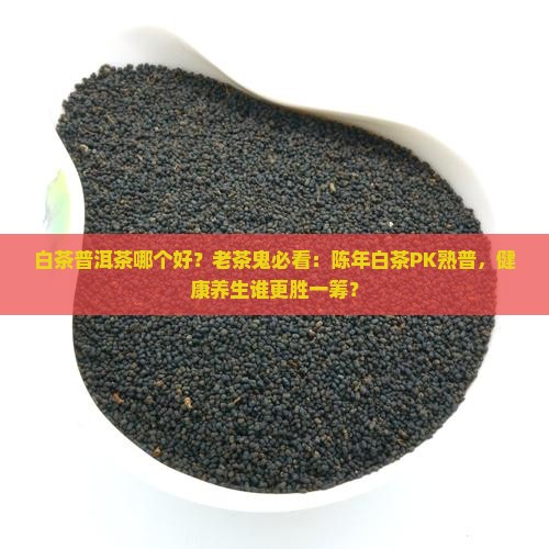 白茶普洱茶哪个好？老茶鬼必看：陈年白茶PK熟普，健康养生谁更胜一筹？