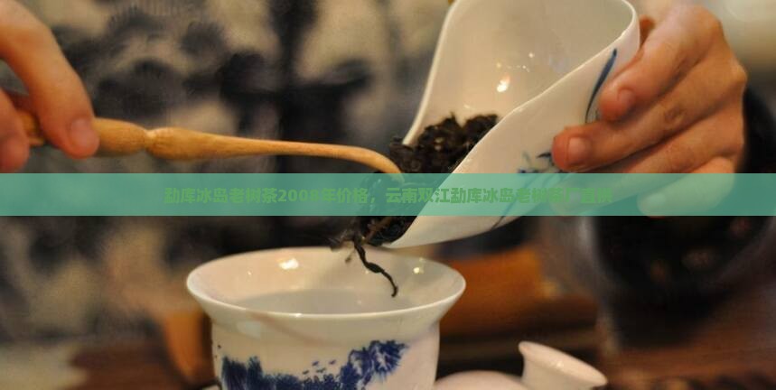 勐库冰岛老树茶2008年价格，云南双江勐库冰岛老树茶厂直供
