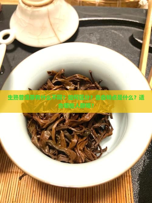 生熟普洱茶有什么不同？如何区分？各自特点是什么？适合哪些人群喝？