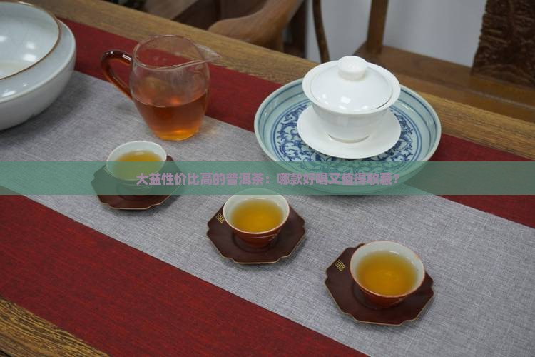 大益性价比高的普洱茶：哪款好喝又值得收藏？