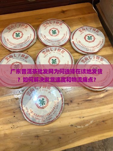 广东普洱茶批发网为何选择在该地发货？如何解决发货速度和物流痛点？