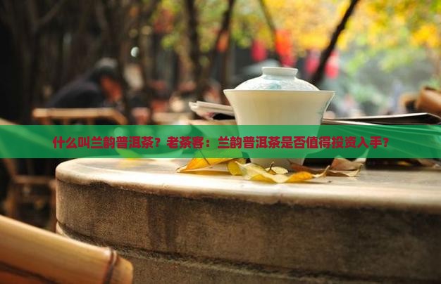 什么叫兰韵普洱茶？老茶客：兰韵普洱茶是否值得投资入手？