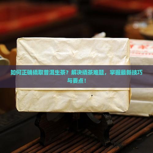 如何正确撬取普洱生茶？解决撬茶难题，掌握最新技巧与要点！