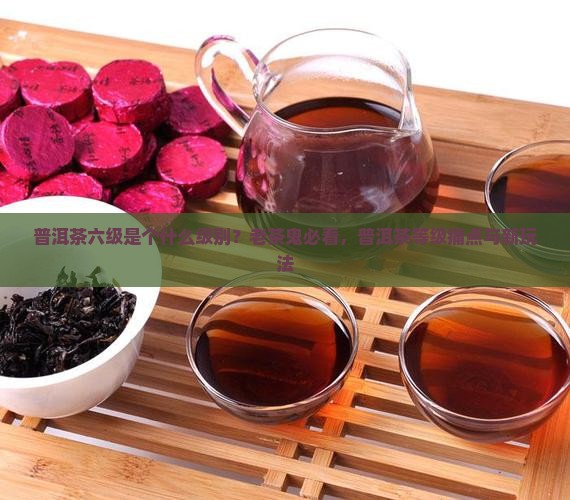 普洱茶六级是个什么级别？老茶鬼必看，普洱茶等级痛点与新玩法