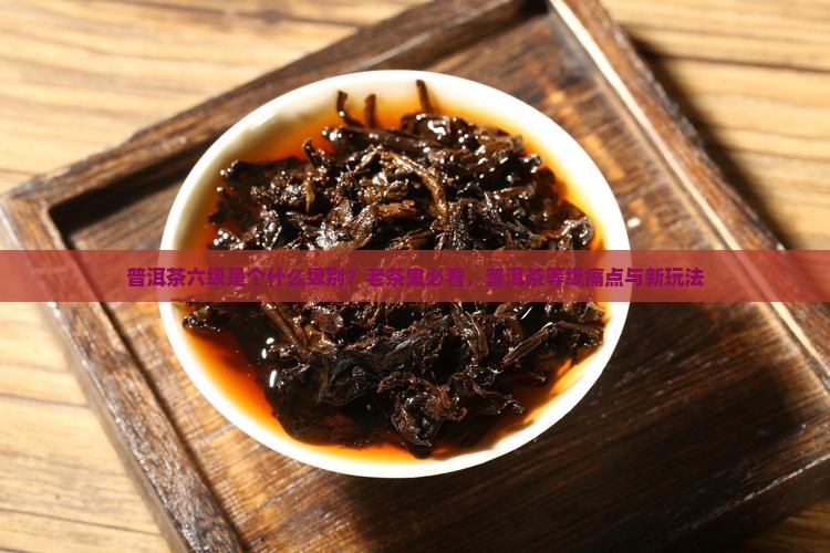 普洱茶六级是个什么级别？老茶鬼必看，普洱茶等级痛点与新玩法