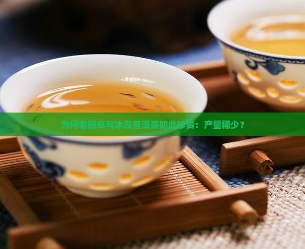 为何老班章与冰岛普洱茶如此珍贵：产量稀少？