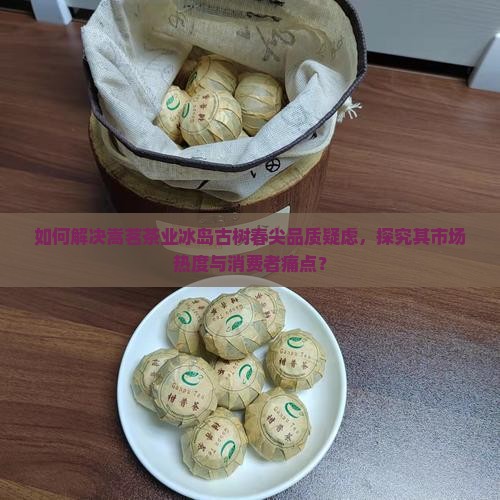 如何解决嵩茗茶业冰岛古树春尖品质疑虑，探究其市场热度与消费者痛点？