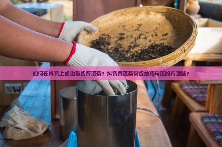如何在抖音上成功带货普洱茶？抖音普洱茶带货技巧与策略有哪些？