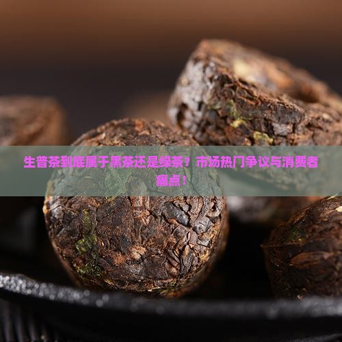生普茶到底属于黑茶还是绿茶？市场热门争议与消费者痛点！