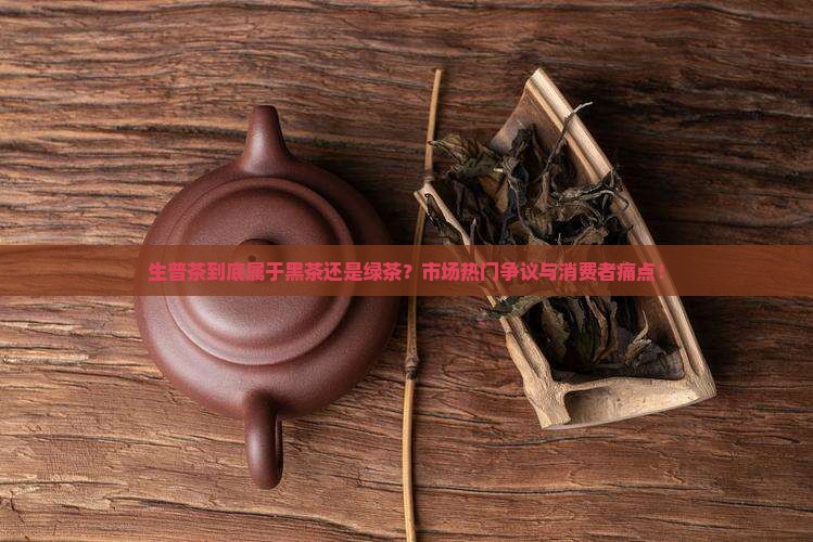 生普茶到底属于黑茶还是绿茶？市场热门争议与消费者痛点！