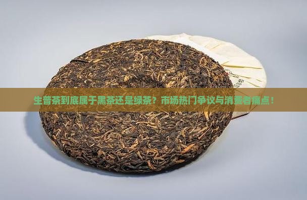 生普茶到底属于黑茶还是绿茶？市场热门争议与消费者痛点！