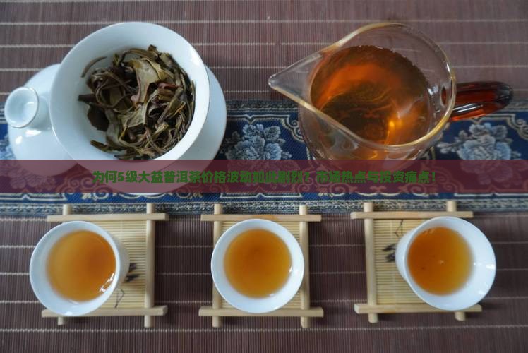 为何5级大益普洱茶价格波动如此剧烈？市场热点与投资痛点！
