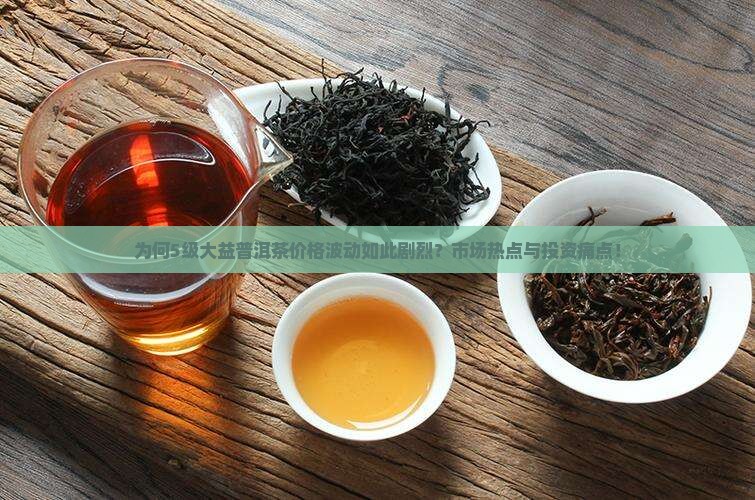 为何5级大益普洱茶价格波动如此剧烈？市场热点与投资痛点！