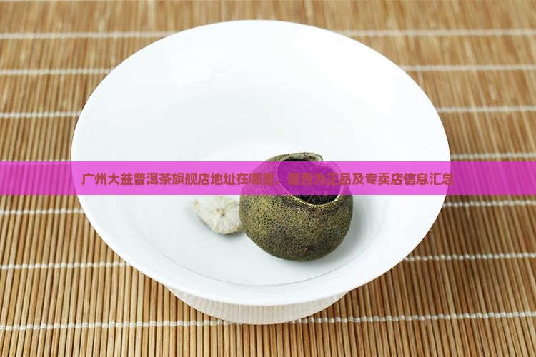广州大益普洱茶旗舰店地址在哪里，是否为正品及专卖店信息汇总