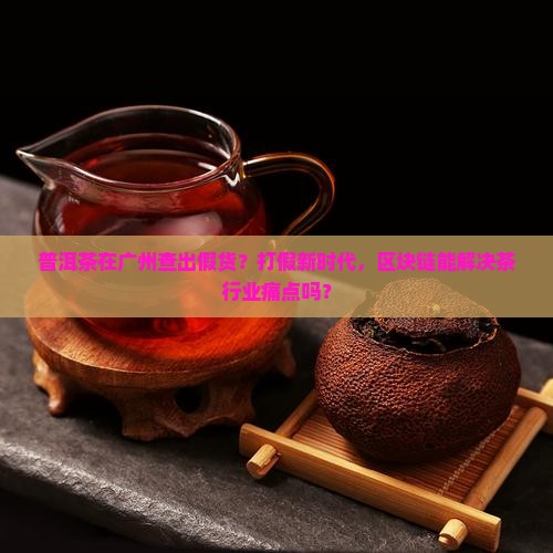 普洱茶在广州查出假货？打假新时代，区块链能解决茶行业痛点吗？