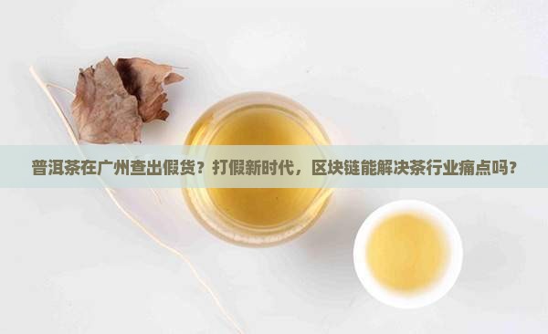 普洱茶在广州查出假货？打假新时代，区块链能解决茶行业痛点吗？