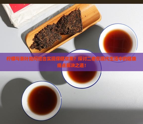 柠檬与茶叶如何结合实现保健效果？探讨二者在现代生活中的健康痛点解决之道！