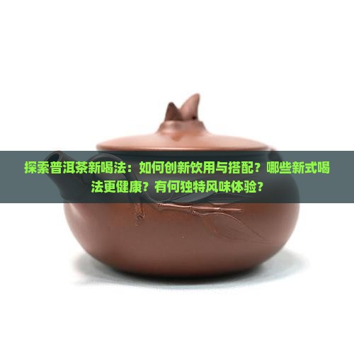 探索普洱茶新喝法：如何创新饮用与搭配？哪些新式喝法更健康？有何独特风味体验？