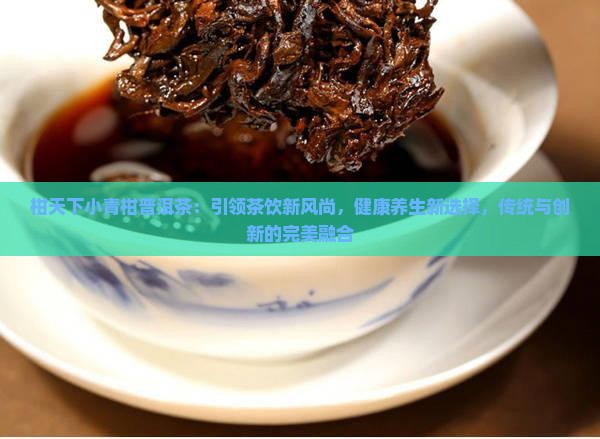 柑天下小青柑普洱茶：引领茶饮新风尚，健康养生新选择，传统与创新的完美融合