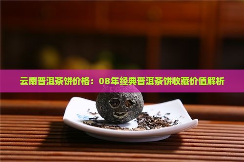 云南普洱茶饼价格：08年经典普洱茶饼收藏价值解析