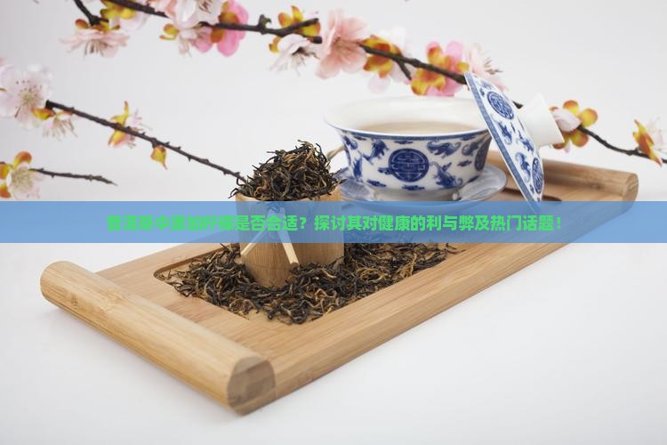 普洱茶中添加柠檬是否合适？探讨其对健康的利与弊及热门话题！