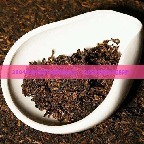 2004年老班章白菜陀茶品质、价格及收藏价值解析？