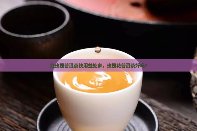 红玫瑰普洱茶饮用益处多，玫瑰花普洱茶好吗？