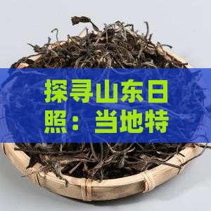 探寻山东日照：当地特色茶叶品种与风味